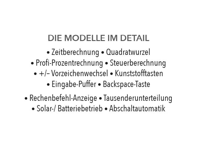 DIE MODELLE IM DETAIL • Zeitberechnung • Quadratwurzel • Profi-Prozentrechnung • Steuerberechnung • +/- Vorzeichenwechsel • Kunststofftasten • Eingabe-Puffer • Backspace-Taste • Rechenbefehl-Anzeige • Tausenderunterteilung • Solar-/Batteriebetrieb • Abschaltautomatik