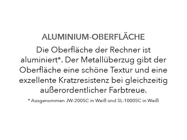 ALUMINIUM-OBERFLÄCHE Die Oberfläche der Rechner ist aluminiert. Der Metallüberzug gibt der Oberfläche eine schöne Textur und eine exzellente Kratzresistenz bei gleichzeitig außerordentlicher Farbtreue. Ausgenommen JW-200SC in Weiß und SL-1000SC in Weiß