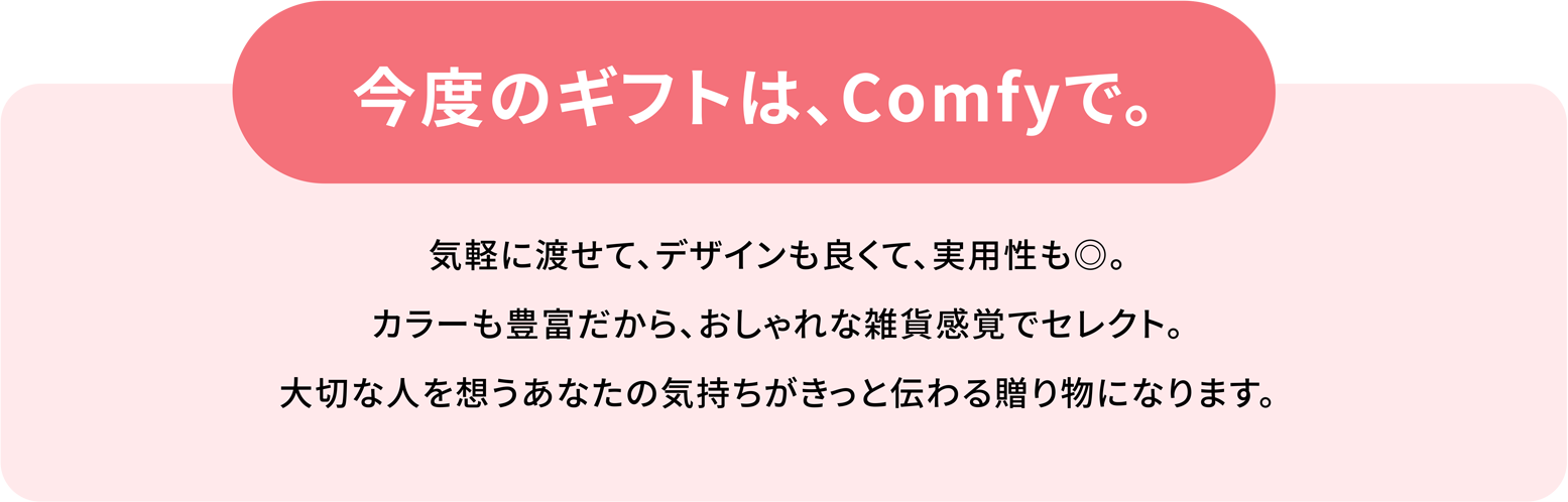 今度のギフトは、Comfyで。気軽に渡せて、デザインも良くて、実用性も◎。カラーも豊富だから、おしゃれな雑貨感覚でセレクト。大切な人を想うあなたの気持ちがきっと伝わる贈り物になります。