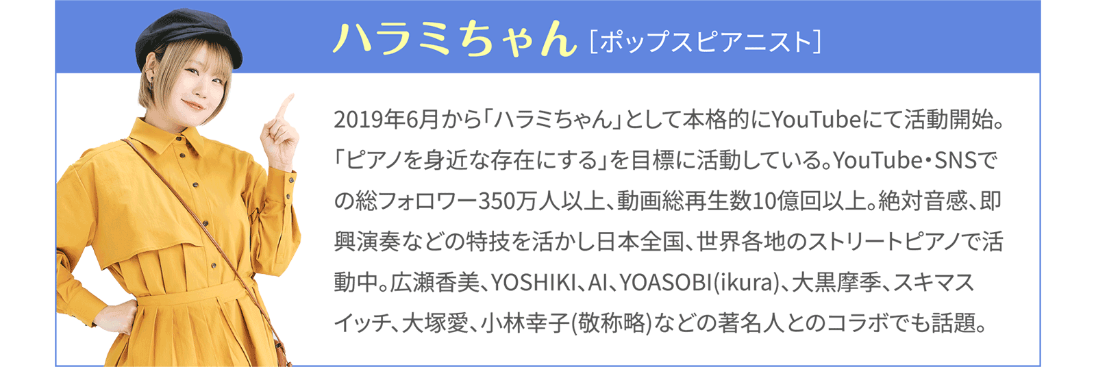 ハラミちゃん［ポップスピアニスト］2019年6月から「ハラミちゃん」として本格的にYouTubeにて活動開始。「ピアノを身近な存在にする」を目標に活動している。YouTubeのチャンネル登録者数212万、動画総再生数6億回以上。絶対音感、即興演奏などの特技を活かし、東京都庁や京都駅、仙台空港、2023年にはフランスパリなど、日本全国、世界各地のストリートピアノ動画で人気急上昇中。広瀬香美さん、大塚愛さん、YOSHIKIさん、後藤真希さん、AIさん、YOASOBIのikuraさん、きただにひろしさん、劇団四季さん、ヒグチアイさん、大黒摩季さん、スキマスイッチさん、小林幸子さんなどの著名人とのコラボでも話題。