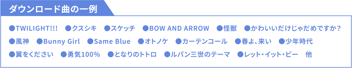 ダウンロード曲の一例 ●TWILIGHT!!!●クスシキ●スケッチ●BOW AND ARROW●怪獣●かわいいだけじゃだめですか？●風神●Bunny Girl●Same Blue●オトノケ●カーテンコール●春よ、来い●少年時代●翼をください●勇気100％●となりのトトロ●ルパン三世のテーマ●レット・イット・ビー他