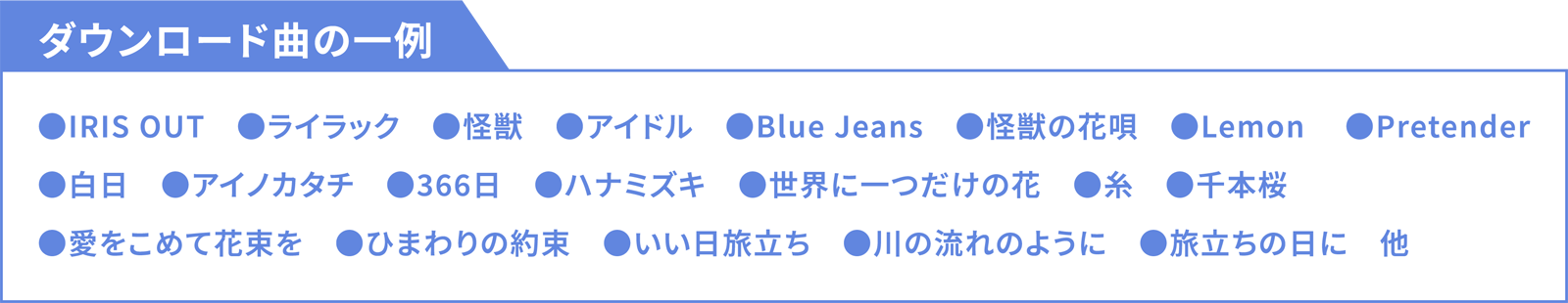 ダウンロード曲の一例 ●IRIS OUT ●ライラック ●怪獣 ●アイドル ●Blue Jeans ●怪獣の花唄 ●Lemon  ●Pretender ●白日 ●アイノカタチ ●366日 ●ハナミズキ ●世界に一つだけの花 ●糸 ●千本桜 ●愛をこめて花束を ●ひまわりの約束 ●いい日旅立ち ●川の流れのように ●旅立ちの日に 他