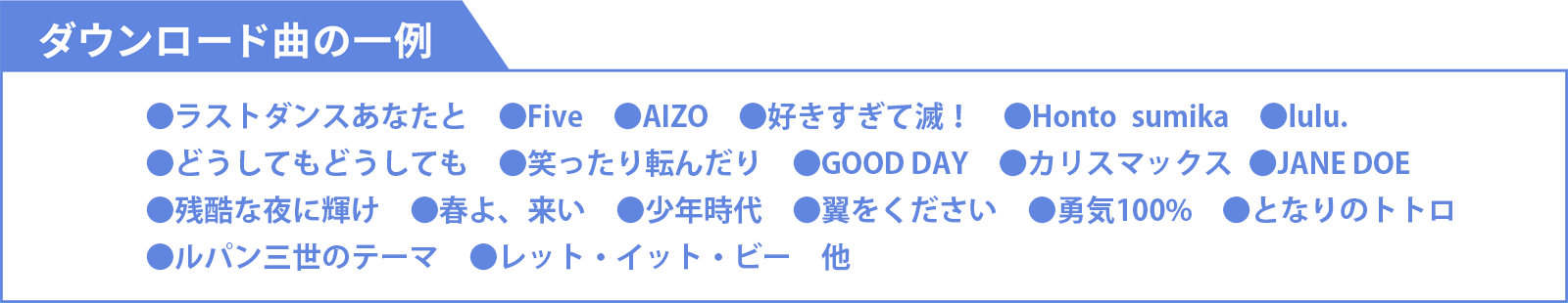 ダウンロード曲の一例 ●IRIS OUT ●ライラック ●怪獣 ●アイドル ●Blue Jeans ●怪獣の花唄 ●Lemon  ●Pretender ●白日 ●アイノカタチ ●366日 ●ハナミズキ ●世界に一つだけの花 ●糸 ●千本桜 ●愛をこめて花束を ●ひまわりの約束 ●いい日旅立ち ●川の流れのように ●旅立ちの日に 他