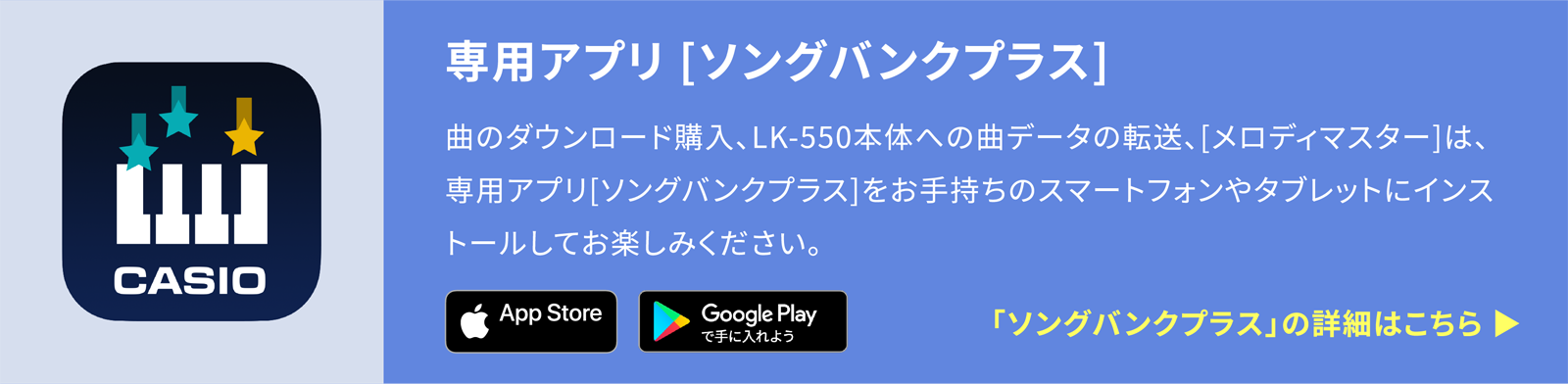専用アプリ [ソングバンクプラス]曲のダウンロード購入、LK-550本体への曲データの転送、[メロディマスター]は、専用アプリ[ソングバンクプラス]をお手持ちのスマートフォンやタブレットにインストールしてお楽しみください。「ソングバンクプラス」の詳細はこちら