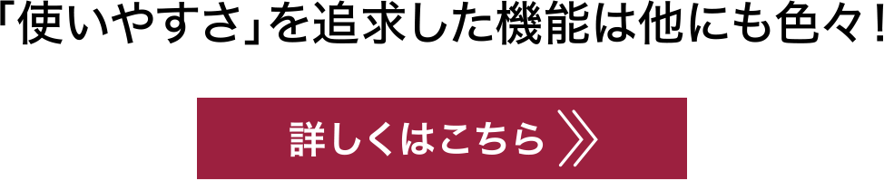 「使いやすさ」を追求した機能は他にも色々！詳しくはこちら