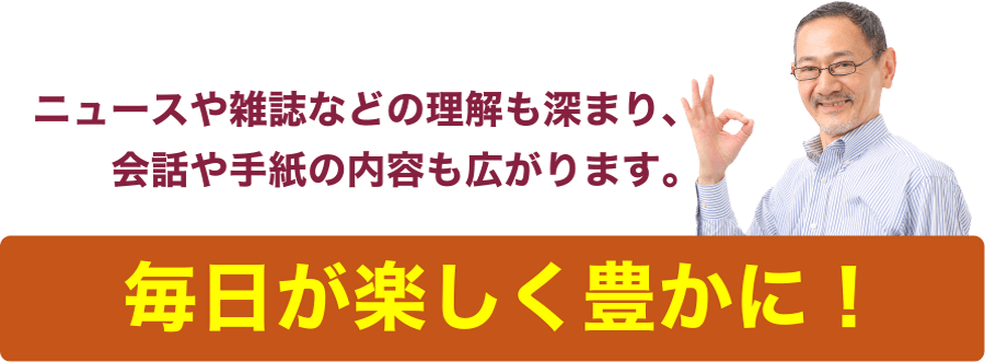 ニュースや雑誌などの理解も深まり、会話や手紙の内容も広がります。「毎日が楽しく豊かに！」