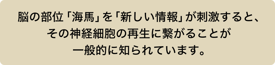 脳の部位「海馬」を「新しい情報」が刺激すると、その神経細胞の再生に繋がることが一般的に知られています。