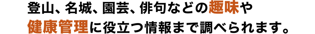 登山、名城、園芸、俳句などの趣味や、健康管理に役立つ情報まで調べられます。