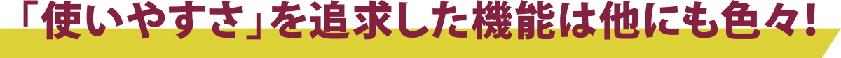 「使いやすさ」を追求した機能は他にも色々！