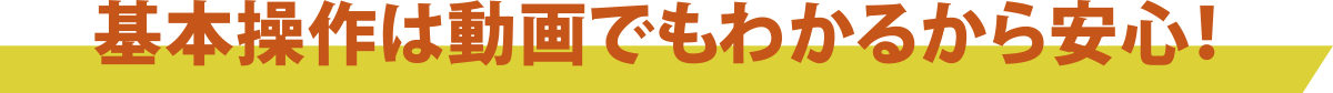 基本操作は動画でもわかるから安心！