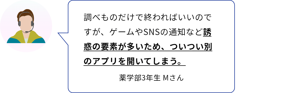 調べものだけで終わればいいのですが、ゲームやSNSの通知など誘惑の要素が多いため、ついつい別のアプリを開いてしまう。　薬学部3年生　Ｍさん
