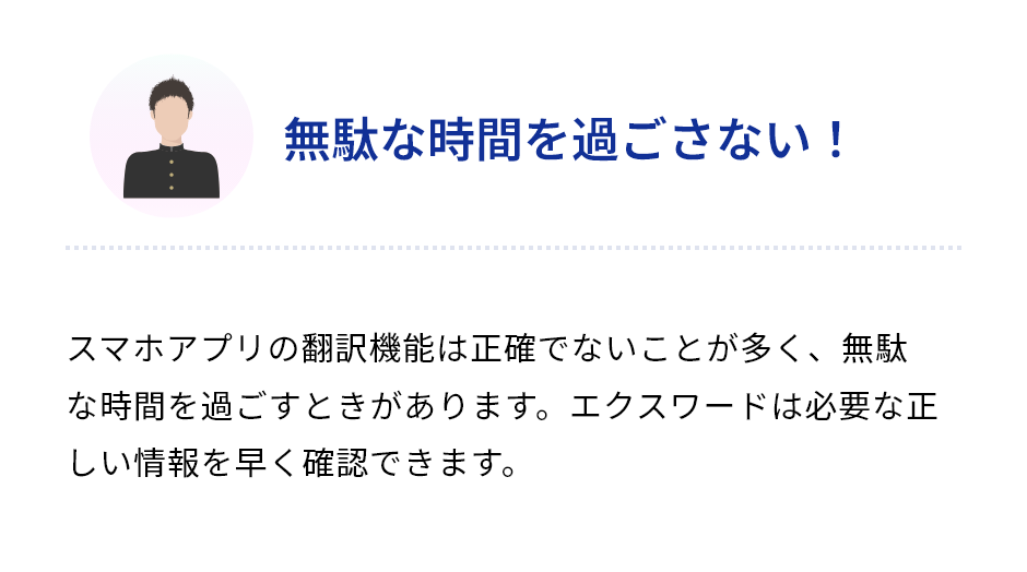 「無駄な時間を過ごさない！」スマホアプリの翻訳機能は正確でないことが多く、無駄な時間を過ごすときがあります。エクスワードは必要な正しい情報を早く確認できます。