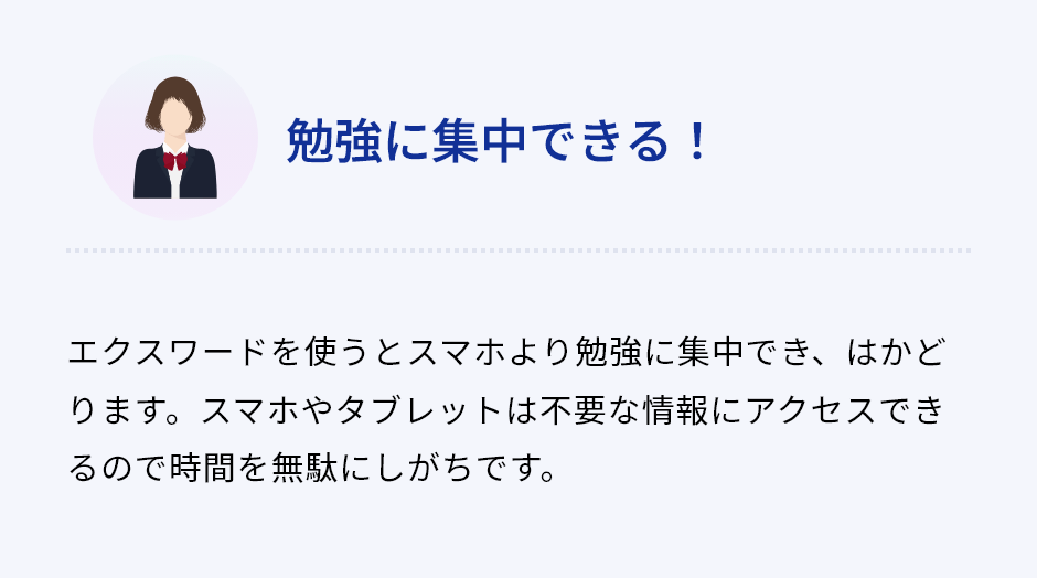「勉強に集中できる！」エクスワードを使うとスマホより勉強に集中でき、はかどります。スマホやタブレットは不要な情報にアクセスできるので時間を無駄にしがちです。