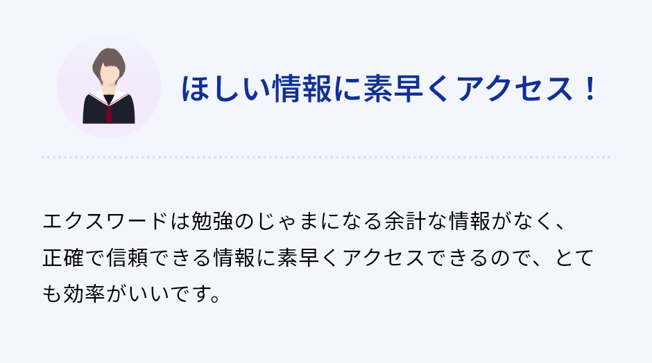 「ほしい情報に素早くアクセス！」エクスワードは勉強のじゃまになる余計な情報がなく、正確で信頼できる情報に素早くアクセスできるので、とても効率がいいです。