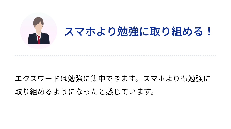 「スマホより勉強に取り組める！」エクスワードは勉強に集中できます。スマホよりも勉強に取り組めるようになったと感じています。