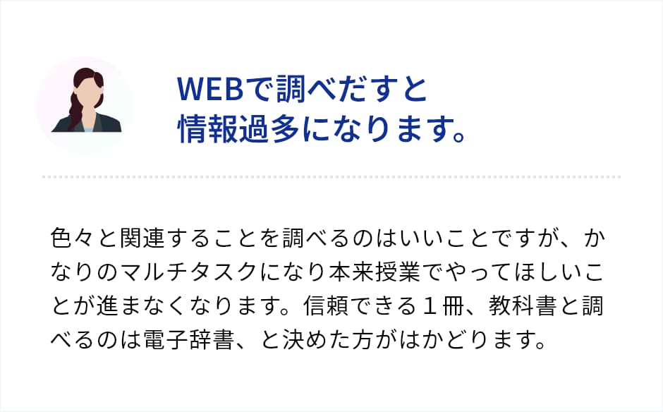 「WEBで調べだすと情報過多になります。」色々と関連うることを調べるのはいいことですが、かなりのマルチタスクになり本来授業でやってほしいことが進まなくなります。信頼できる１冊、教科書と調べるのは電子辞書、と決めた方がはかどります。