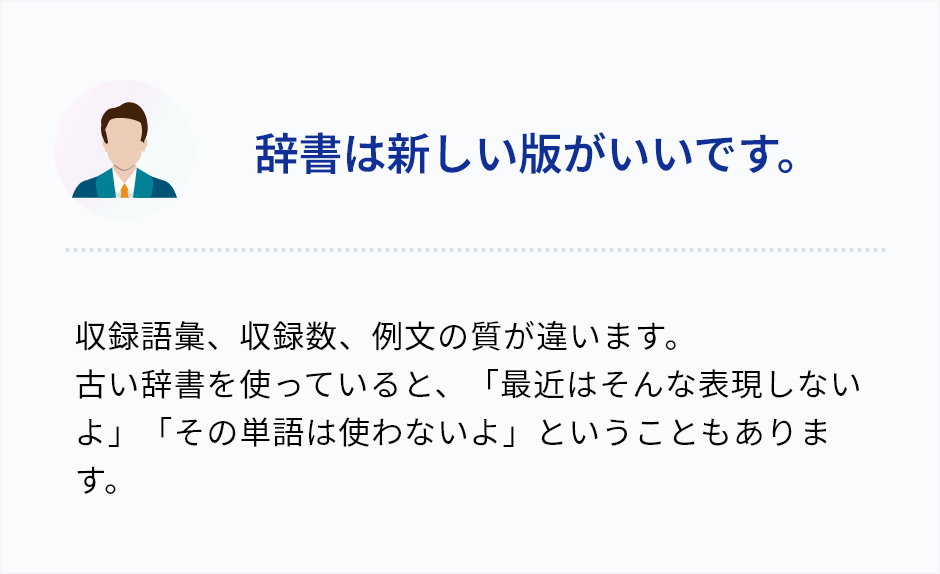 「辞書は新しい版がいいです。」収録語彙、収録数、例文の質が違います。 古い辞書を使っていると、「最近はそんな表現しないよ」「その単語は使わないよ」ということもあります。