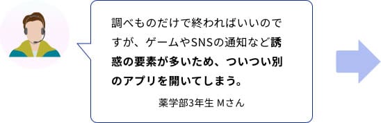 調べものだけで終わればいいのですが、ゲームやSNSの通知など誘惑の要素が多いため、ついつい別のアプリを開いてしまう。　薬学部3年生　Ｍさん