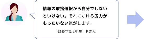 情報の取捨選択から自分でしないといけない。それにかける労力がもったいない気がします。　教養学部2年生　Kさん