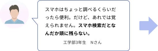スマホはちょっと調べるくらいだったら便利。だけど、あれでは覚えられません。スマホ検索だとなんだか頭に残らない。　工学部3年生　Nさん