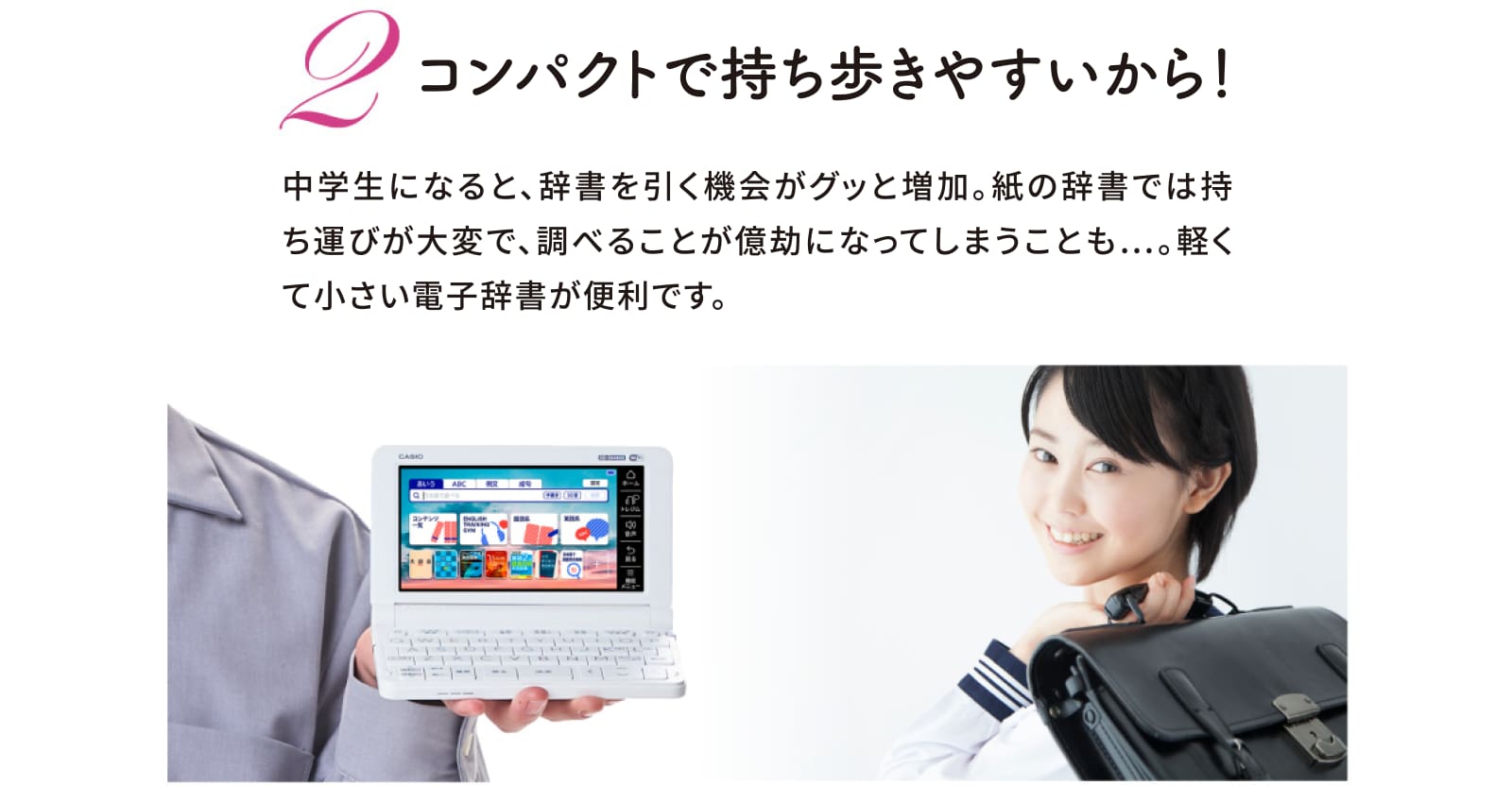 コンパクトで持ち歩きやすいから！　中学生になると、辞書を引く機会がグッと増加。紙の辞書では持ち運びが大変で、調べることが億劫になってしまうことも…。軽くて小さい電子辞書が便利です。
