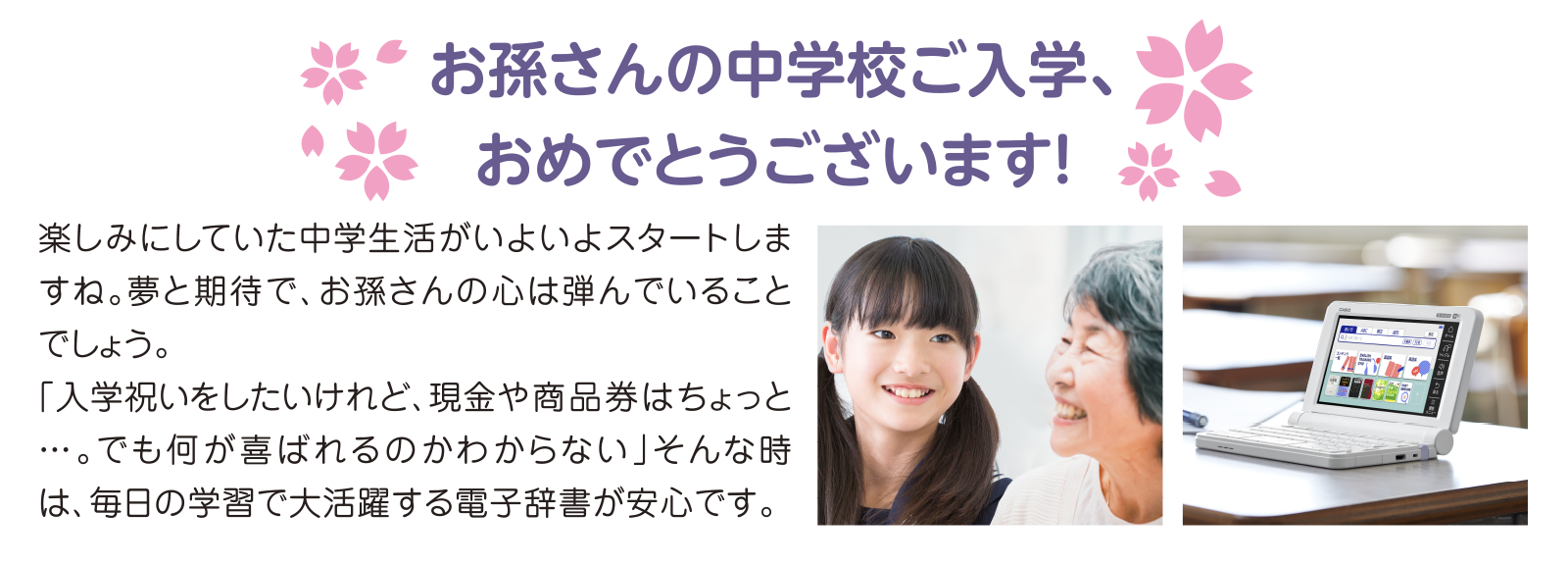 お孫さんの中学校ご入学、おめでとうございます！ これまでのご本人のがんばりをたくさん褒めてあげたいですね。「入学祝いをしたいけれど、現金や商品券はちょっと…・。でも何が喜ばれるのかわからない」そんな時は、毎日の学習で大活躍する電子辞書を選べば安心です。
