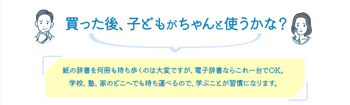 買った後、子どもがちゃんと使うかな？　紙の辞書を何冊も持ち歩くのは大変ですが、電子辞書ならこれ一台でOK。学校、塾、家のどこへでも持ち運べるので、学ぶことが習慣になります。