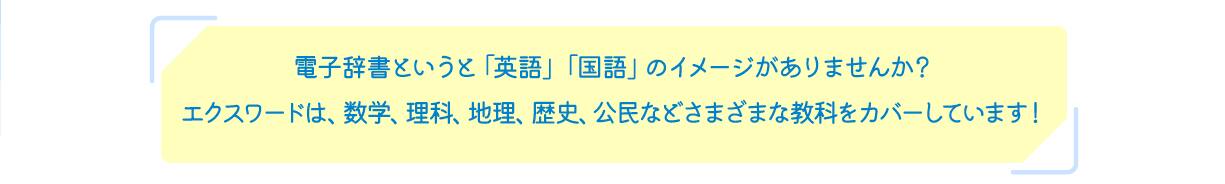 電子辞書というと「英語」「国語」のイメージがありませんか？エクスワードは、数学、理科、地理、歴史、公民などさまざまな教科をカバーしています！
