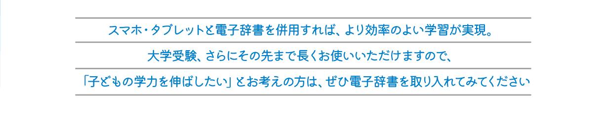 スマホ・タブレットと電子辞書を併用すれば、より効率のよい学習が実現。大学受験、さらにその先まで長くお使いいただけますので、「子どもの学力を伸ばしたい」とお考えの方は、ぜひ電子辞書を取り入れてみてください。