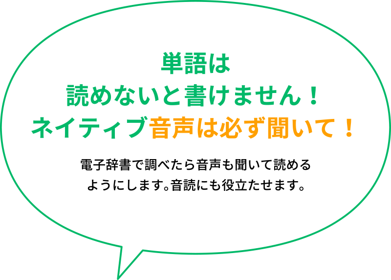 「単語は読めないと書けません！ネイティブ音声は必ず聞いて！」電子辞書で調べたら音声も聞いて読める ようにします。音読にも役立たせます。