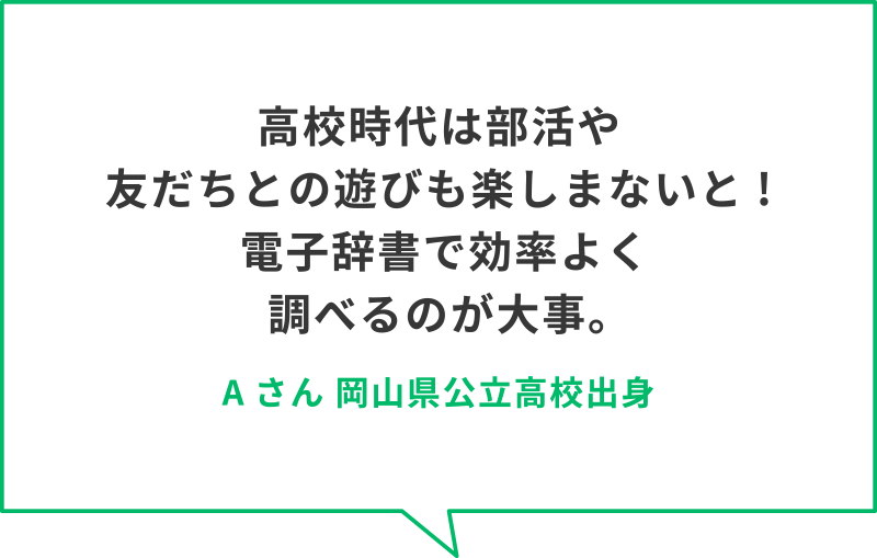 高校時代は部活や友だちとの遊びも楽しまないと!電子辞書で効率よく調べるのが大事。　Aさん　岡山県公立高校出身