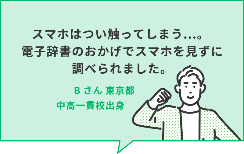 スマホはつい触ってしまう...。電子辞書のおかげでスマホを見ずに調べられました。　Bさん　東京都中高一貫校出身