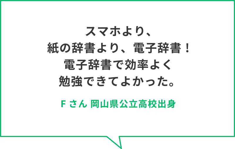 スマホより、紙の辞書より、電子辞書 !電子辞書で効率よく勉強できてよかった。　Fさん　岡山県公立高校出身