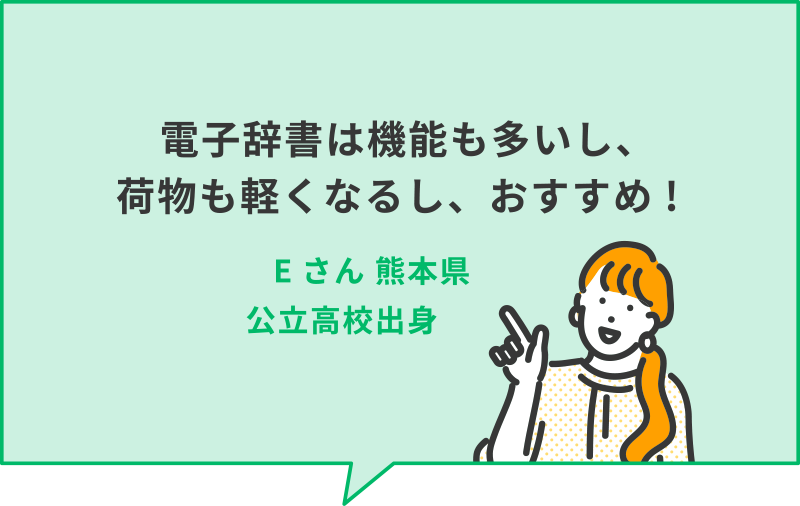 電子辞書は機能も多いし、荷物も軽くなるし、おすすめ!　Eさん　熊本県公立高校出身