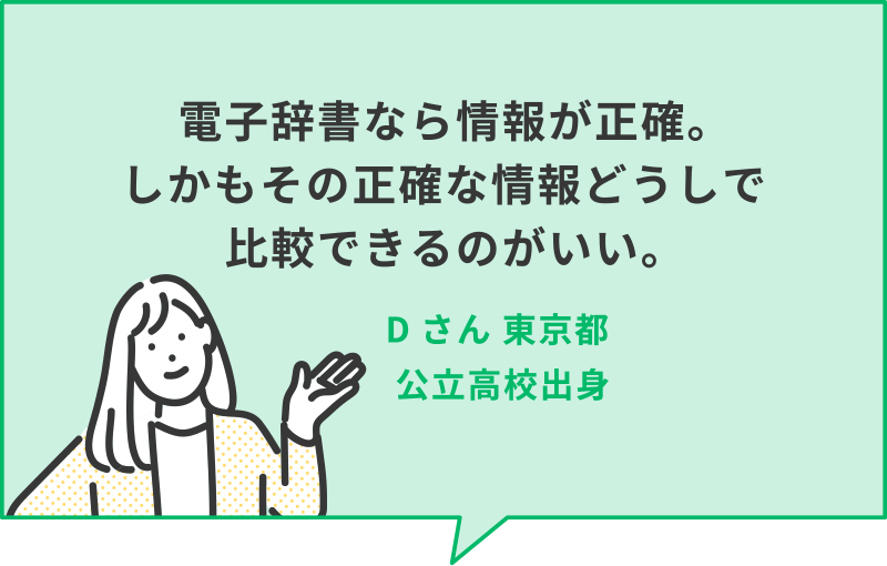 電子辞書なら情報が正確。しかもその正確な情報どうしで比較できるのがいい。　Dさん 東京都　公立高校出身