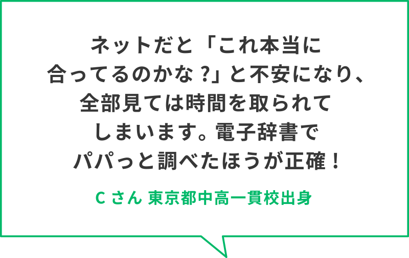 ネットだと「これ本当に合ってるのかな?」 と不安になり、全部見ては時間を取られてしまいます。 電子辞書でパパっと調べたほうが正確!　Cさん　東京都中高一貫校出身