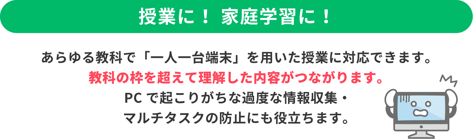 ＜授業に！家庭学習に！＞あらゆる教科で「一人一台端末」を用いた授業に対応できます。教科の枠を超えて理解した内容がつながります。PCで起こりがちな過度な情報収集・マルチタスクの防止にも役立ちます。