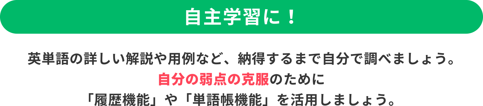 ＜自主学習に！＞英単語の詳しい解説や用例など、納得するまで自分で調べましょう。自分の弱点の克服のために「履歴機能」や「単語帳機能」を活用しましょう。