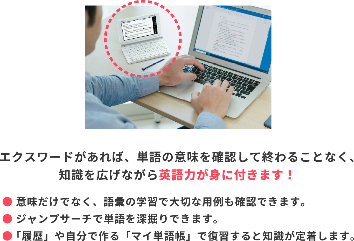 エクスワードがあれば、単語の意味を確認して終わることなく、知識を広げながら英語力が身に付きます！● 意味だけでなく、語彙の学習で大切な用例も確認できます。● ジャンプサーチで単語を深掘りできます。● 「履歴」や自分で作る「マイ単語帳」で復習すると知識が定着します。