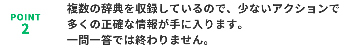 POINT2　複数の辞典を収録しているので、少ないアクションで多くの正確な情報が手に入ります。一問一答では終わりません。