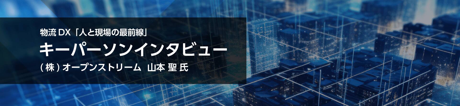 物流DX「人と現場の最前線」キーパーソンインタビュー(株)オープンストリーム  山本 聖 氏