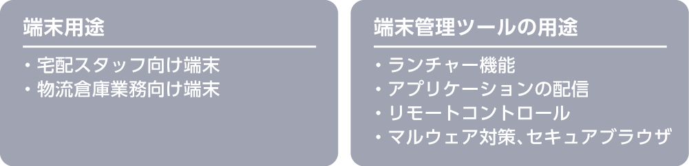 端末⽤途：・宅配スタッフ向け端末・物流倉庫業務向け端末　端末管理ツールの⽤途：・ランチャー機能・アプリケーションの配信・リモートコントロール・マルウェア対策、セキュアブラウザ
