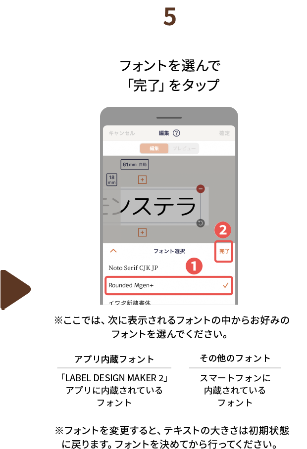 ５.フォントを選んで「完了」をタップ　※ここでは、次に表示されるフォントの中からお好みのフォントを選んでください。　アプリ内蔵フォント：「LABEL DESIGN MAKER2」アプリに内蔵されているフォント　その他フォント：スマートフォンに内蔵されているフォント　※フォントを変更すると、テキストの大きさは初期状態に戻ります。フォントを決めてから行ってください。