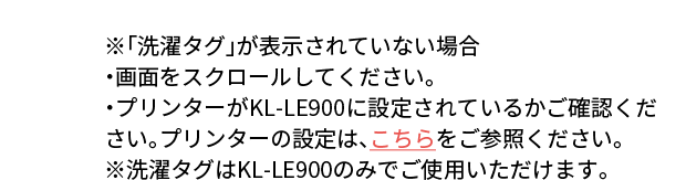 ※「洗濯タグ」が表示されていない場合・画面をスクロールしてください。・プリンターがKL-LE900に設定されているかご確認ください。プリンターの設定は、こちらをご参照ください。※洗濯タグはKL-LE900のみでご使用いただけます。