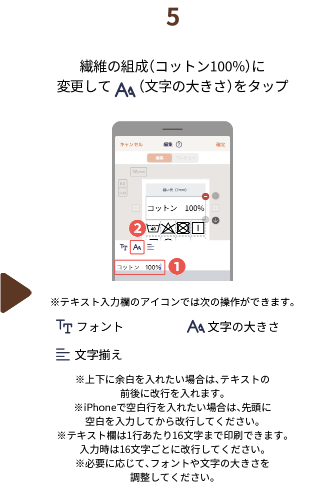 ５.繊維の組成（コットン100%）に変更して（文字の大きさ）をタップ　※テキスト入力欄のアイコンでは次の操作ができます。（フォント、文字の大きさ、文字揃え）※上下に余白を入れたい場合は、テキストの前後に改行を入れます。※iPhoneで空白行を入れたい場合は、先頭に空白を入力してから改行してください。※テキスト欄は1行あたり16文字まで印刷できます。入力時は16文字ごとに改行してください。※必要に応じて、フォントや文字の大きさを調整してください。