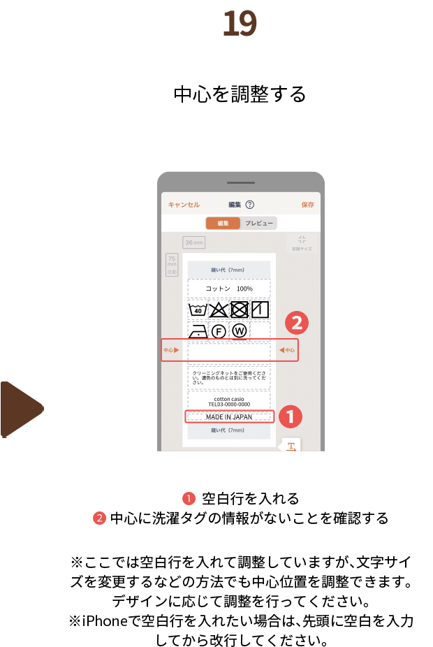 １９.中心を調整する　❶空白行を入れる❷中心に洗濯タグの情報がないことを確認する※ここでは空白行を入れて調整していますが、文字サイズを変更するなどの方法でも中心位置を調整できます。デザインに応じて調整を行ってください。※iPhoneで空白行を入れたい場合は、先頭に空白を入力してから改行してください。