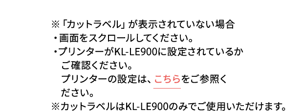 ※「カットラベル」が表示されていない場合・画面をスクロールしてください。・プリンターがKL-LE900に設定されているかご確認ください。プリンターの設定は、こちらをご参照ください。※カットラベルはKL-LE900のみでご使用いただけます。