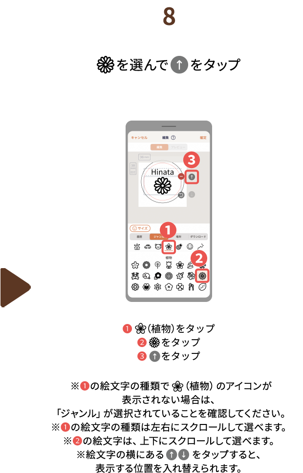 ８.（花マーク）を選んで（上矢印）をタップ　❶（植物）をタップ❷（花マーク）をタップ❸（上矢印）をタップ※❶の絵文字の種類で　（植物）のアイコンが表示されない場合は、「ジャンル」が選択されていることを確認してください。※❶の絵文字の種類は左右にスクロールして選べます。※❷の絵文字は、上下にスクロールして選べます。※絵文字の横にある（上矢印）（下矢印）をタップすると、表示する位置を入れ替えられます。