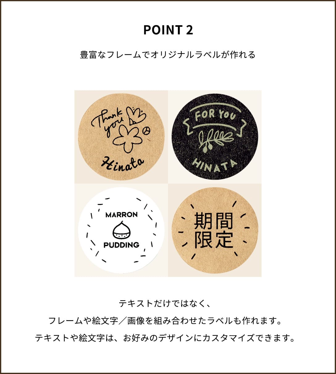 POINT２【豊富なフレームでオリジナルラベルが作れる】テキストだけではなく、フレームや絵文字／画像を組み合わせたラベルも作れます。テキストや絵文字は、お好みのデザインにカスタマイズできます。