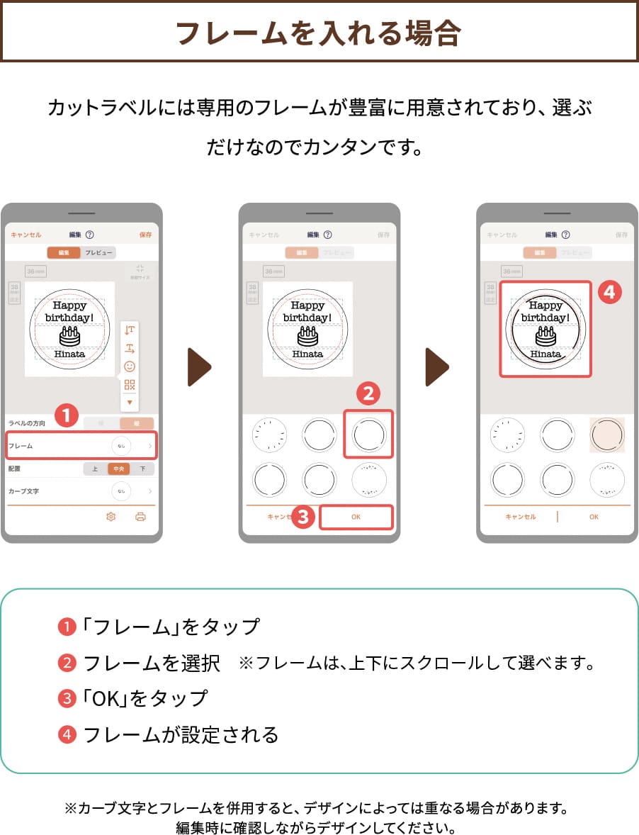 POINT１【フレームを入れる場合】カットラベルには専用のフレームが豊富に用意されており、選ぶだけなのでカンタンです。❶「フレーム」をタップ❷フレームを選択※フレームは、上下にスクロールして選べます。❸「OK」をタップ❹フレームが設定される※カーブ文字とフレームを併用すると、デザインによっては重なる場合があります。編集時に確認しながらデザインしてください。